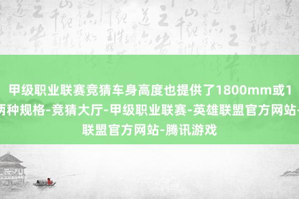 甲级职业联赛竞猜车身高度也提供了1800mm或1810mm两种规格-竞猜大厅-甲级职业联赛-英雄联盟官方网站-腾讯游戏