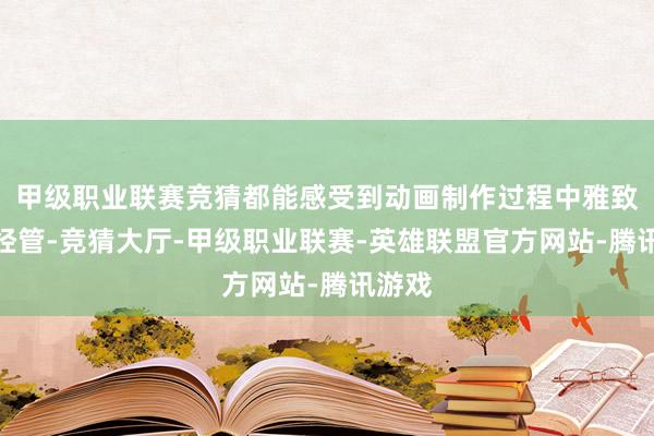 甲级职业联赛竞猜都能感受到动画制作过程中雅致化的经管-竞猜大厅-甲级职业联赛-英雄联盟官方网站-腾讯游戏