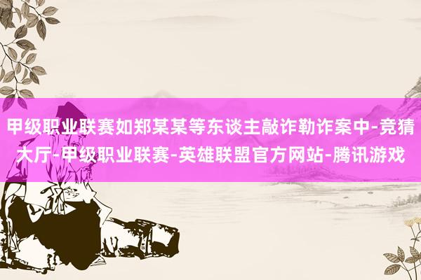 甲级职业联赛如郑某某等东谈主敲诈勒诈案中-竞猜大厅-甲级职业联赛-英雄联盟官方网站-腾讯游戏