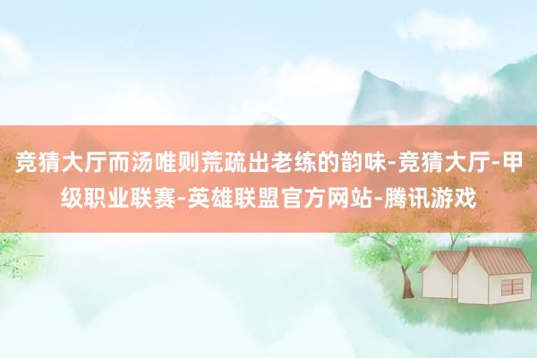 竞猜大厅而汤唯则荒疏出老练的韵味-竞猜大厅-甲级职业联赛-英雄联盟官方网站-腾讯游戏