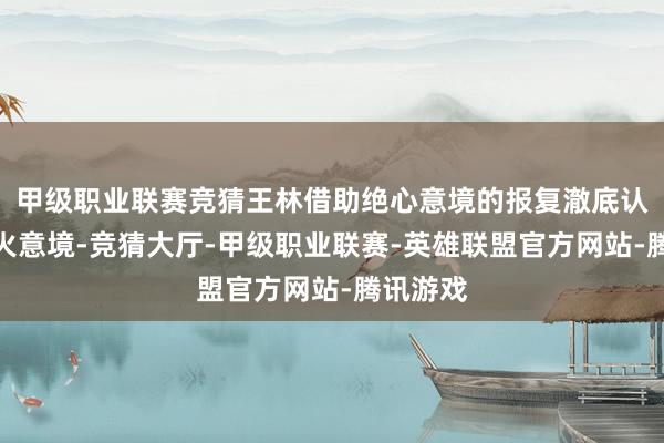 甲级职业联赛竞猜王林借助绝心意境的报复澈底认知存一火意境-竞猜大厅-甲级职业联赛-英雄联盟官方网站-腾讯游戏