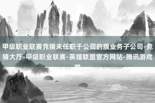 甲级职业联赛竞猜未任职于公司的膜业务子公司-竞猜大厅-甲级职业联赛-英雄联盟官方网站-腾讯游戏
