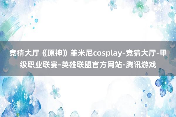 竞猜大厅《原神》菲米尼cosplay-竞猜大厅-甲级职业联赛-英雄联盟官方网站-腾讯游戏