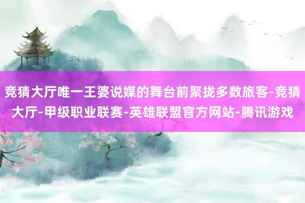 竞猜大厅唯一王婆说媒的舞台前聚拢多数旅客-竞猜大厅-甲级职业联赛-英雄联盟官方网站-腾讯游戏