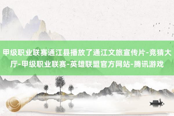 甲级职业联赛通江县播放了通江文旅宣传片-竞猜大厅-甲级职业联赛-英雄联盟官方网站-腾讯游戏
