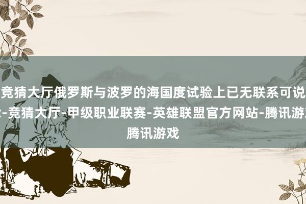 竞猜大厅俄罗斯与波罗的海国度试验上已无联系可说念-竞猜大厅-甲级职业联赛-英雄联盟官方网站-腾讯游戏