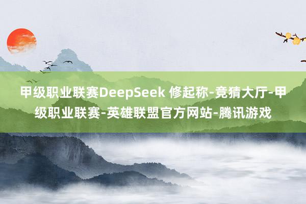 甲级职业联赛DeepSeek 修起称-竞猜大厅-甲级职业联赛-英雄联盟官方网站-腾讯游戏