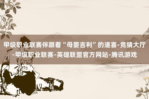 甲级职业联赛伴跟着“母婴吉利”的道喜-竞猜大厅-甲级职业联赛-英雄联盟官方网站-腾讯游戏
