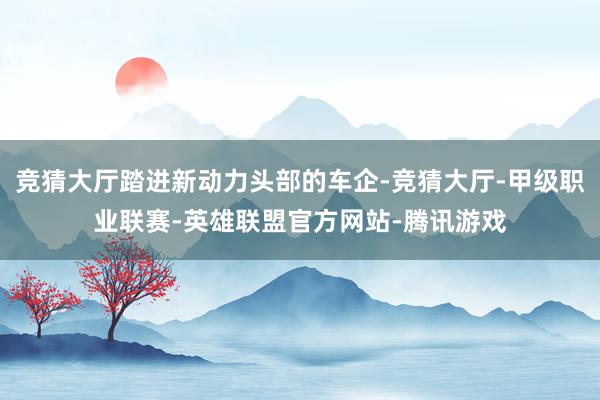 竞猜大厅踏进新动力头部的车企-竞猜大厅-甲级职业联赛-英雄联盟官方网站-腾讯游戏