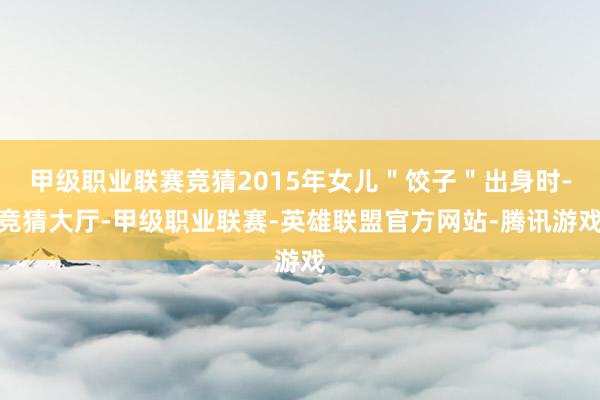 甲级职业联赛竞猜2015年女儿＂饺子＂出身时-竞猜大厅-甲级职业联赛-英雄联盟官方网站-腾讯游戏
