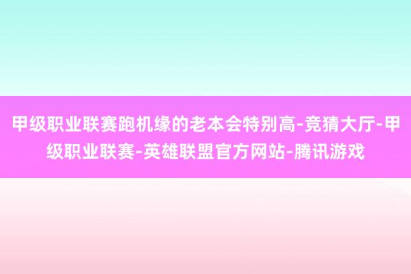 甲级职业联赛跑机缘的老本会特别高-竞猜大厅-甲级职业联赛-英雄联盟官方网站-腾讯游戏