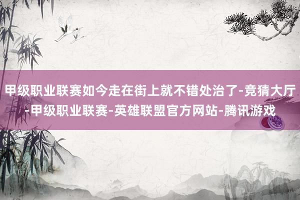 甲级职业联赛如今走在街上就不错处治了-竞猜大厅-甲级职业联赛-英雄联盟官方网站-腾讯游戏