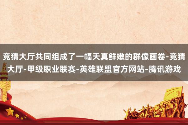 竞猜大厅共同组成了一幅天真鲜嫩的群像画卷-竞猜大厅-甲级职业联赛-英雄联盟官方网站-腾讯游戏