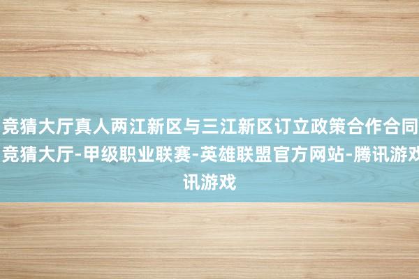 竞猜大厅真人两江新区与三江新区订立政策合作合同-竞猜大厅-甲级职业联赛-英雄联盟官方网站-腾讯游戏