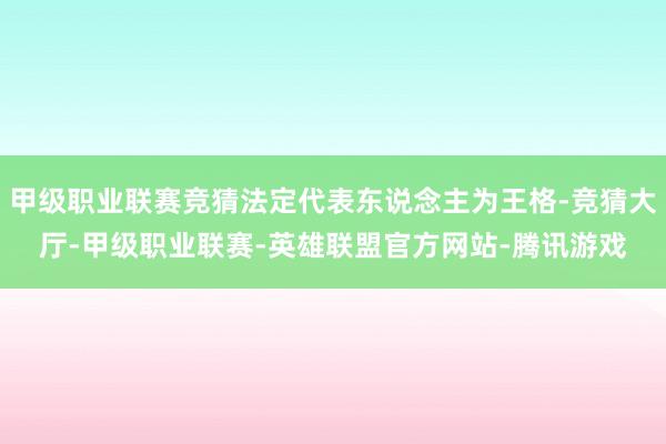 甲级职业联赛竞猜法定代表东说念主为王格-竞猜大厅-甲级职业联赛-英雄联盟官方网站-腾讯游戏