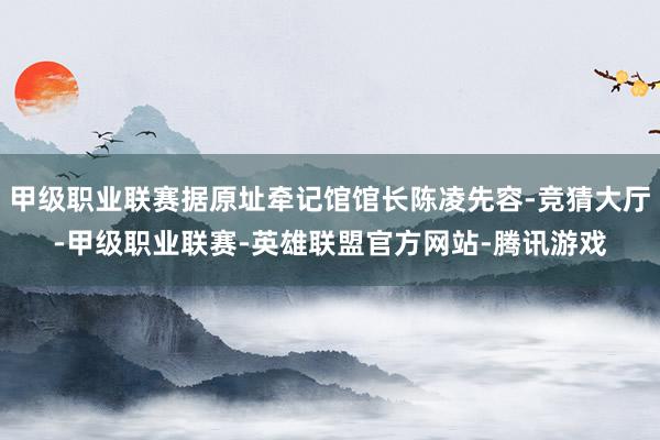 甲级职业联赛据原址牵记馆馆长陈凌先容-竞猜大厅-甲级职业联赛-英雄联盟官方网站-腾讯游戏