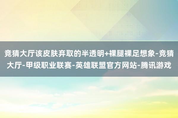 竞猜大厅该皮肤弃取的半透明+裸腿裸足想象-竞猜大厅-甲级职业联赛-英雄联盟官方网站-腾讯游戏
