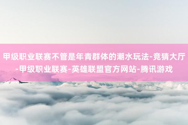 甲级职业联赛不管是年青群体的潮水玩法-竞猜大厅-甲级职业联赛-英雄联盟官方网站-腾讯游戏