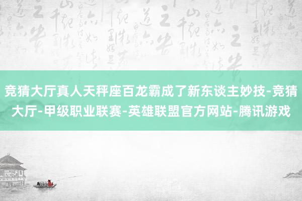 竞猜大厅真人天秤座百龙霸成了新东谈主妙技-竞猜大厅-甲级职业联赛-英雄联盟官方网站-腾讯游戏