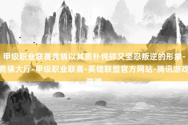 甲级职业联赛竞猜以其质朴纯碎又坚忍叛逆的形象-竞猜大厅-甲级职业联赛-英雄联盟官方网站-腾讯游戏