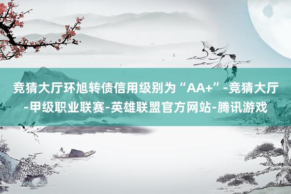 竞猜大厅环旭转债信用级别为“AA+”-竞猜大厅-甲级职业联赛-英雄联盟官方网站-腾讯游戏