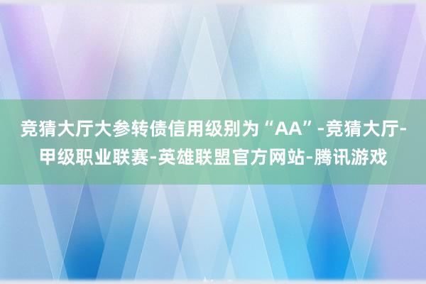竞猜大厅大参转债信用级别为“AA”-竞猜大厅-甲级职业联赛-英雄联盟官方网站-腾讯游戏