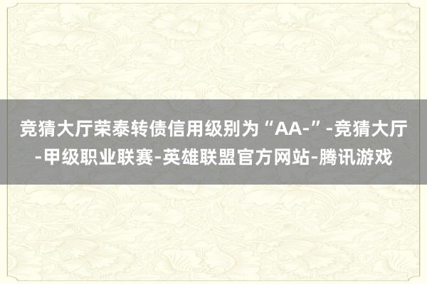 竞猜大厅荣泰转债信用级别为“AA-”-竞猜大厅-甲级职业联赛-英雄联盟官方网站-腾讯游戏