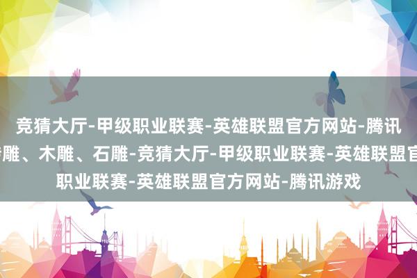 竞猜大厅-甲级职业联赛-英雄联盟官方网站-腾讯游戏触摸细巧的砖雕、木雕、石雕-竞猜大厅-甲级职业联赛-英雄联盟官方网站-腾讯游戏