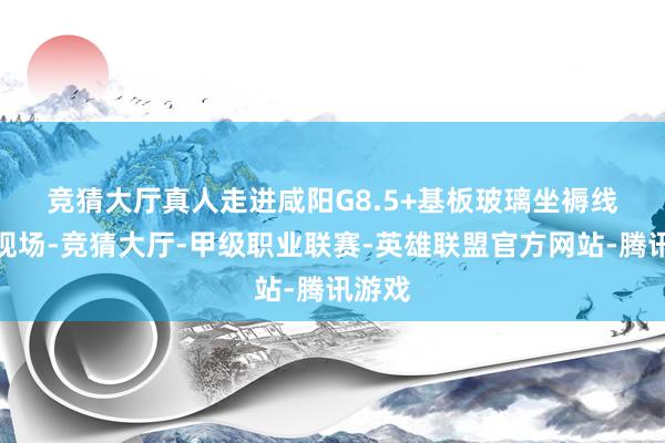 竞猜大厅真人　　走进咸阳G8.5+基板玻璃坐褥线步地现场-竞猜大厅-甲级职业联赛-英雄联盟官方网站-腾讯游戏