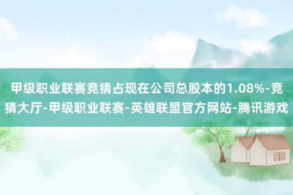 甲级职业联赛竞猜占现在公司总股本的1.08%-竞猜大厅-甲级职业联赛-英雄联盟官方网站-腾讯游戏