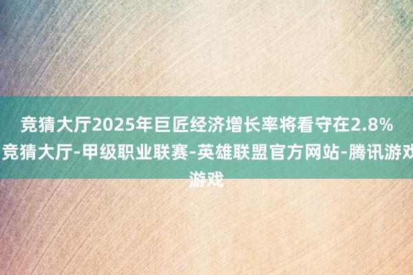 竞猜大厅2025年巨匠经济增长率将看守在2.8%-竞猜大厅-甲级职业联赛-英雄联盟官方网站-腾讯游戏