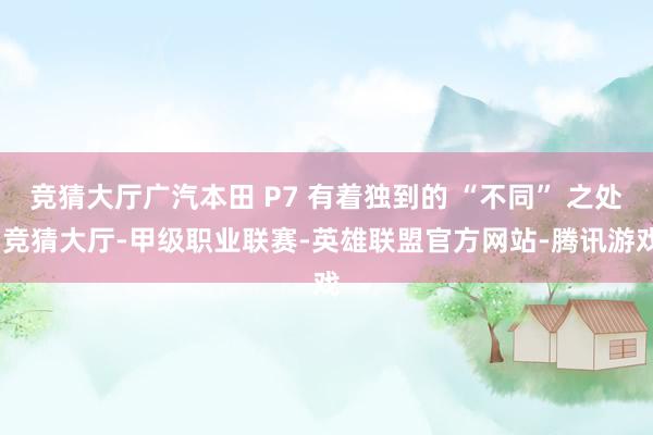 竞猜大厅广汽本田 P7 有着独到的 “不同” 之处-竞猜大厅-甲级职业联赛-英雄联盟官方网站-腾讯游戏