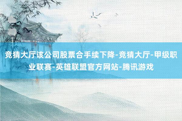 竞猜大厅该公司股票合手续下降-竞猜大厅-甲级职业联赛-英雄联盟官方网站-腾讯游戏