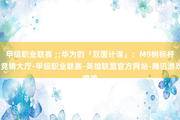 甲级职业联赛 ;;华为的「双面计谋」：M9树标杆-竞猜大厅-甲级职业联赛-英雄联盟官方网站-腾讯游戏