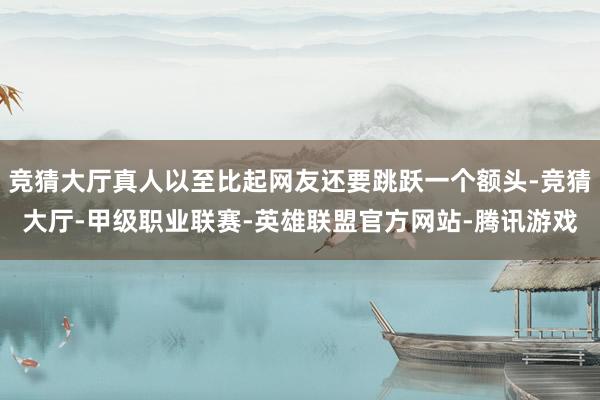 竞猜大厅真人以至比起网友还要跳跃一个额头-竞猜大厅-甲级职业联赛-英雄联盟官方网站-腾讯游戏