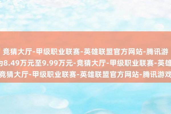 竞猜大厅-甲级职业联赛-英雄联盟官方网站-腾讯游戏官方提醒售价区间为8.49万元至9.99万元-竞猜大厅-甲级职业联赛-英雄联盟官方网站-腾讯游戏