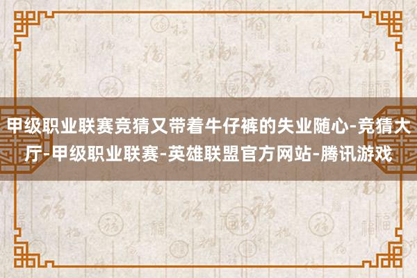 甲级职业联赛竞猜又带着牛仔裤的失业随心-竞猜大厅-甲级职业联赛-英雄联盟官方网站-腾讯游戏