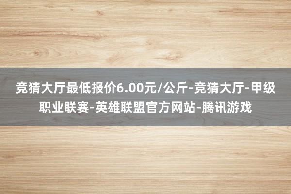 竞猜大厅最低报价6.00元/公斤-竞猜大厅-甲级职业联赛-英雄联盟官方网站-腾讯游戏