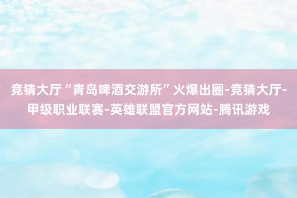 竞猜大厅“青岛啤酒交游所”火爆出圈-竞猜大厅-甲级职业联赛-英雄联盟官方网站-腾讯游戏