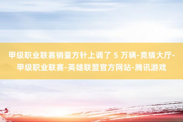 甲级职业联赛销量方针上调了 5 万辆-竞猜大厅-甲级职业联赛-英雄联盟官方网站-腾讯游戏