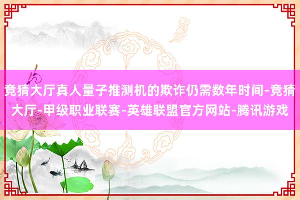 竞猜大厅真人量子推测机的欺诈仍需数年时间-竞猜大厅-甲级职业联赛-英雄联盟官方网站-腾讯游戏