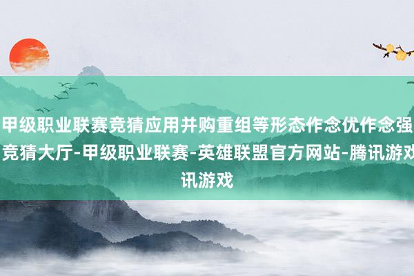 甲级职业联赛竞猜应用并购重组等形态作念优作念强-竞猜大厅-甲级职业联赛-英雄联盟官方网站-腾讯游戏