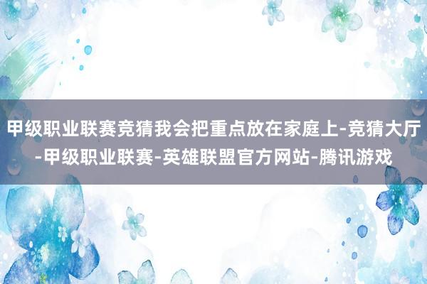 甲级职业联赛竞猜我会把重点放在家庭上-竞猜大厅-甲级职业联赛-英雄联盟官方网站-腾讯游戏
