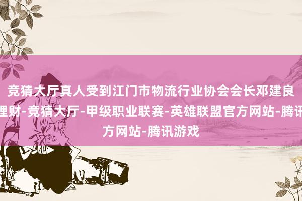 竞猜大厅真人受到江门市物流行业协会会长邓建良顾问理财-竞猜大厅-甲级职业联赛-英雄联盟官方网站-腾讯游戏