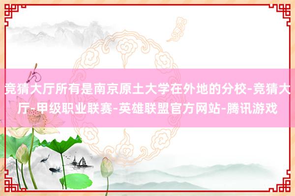 竞猜大厅所有是南京原土大学在外地的分校-竞猜大厅-甲级职业联赛-英雄联盟官方网站-腾讯游戏
