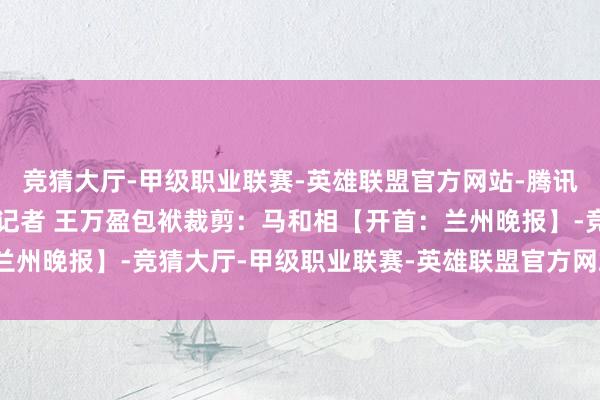 竞猜大厅-甲级职业联赛-英雄联盟官方网站-腾讯游戏兰州日报社全媒体记者 王万盈包袱裁剪：马和相【开首：兰州晚报】-竞猜大厅-甲级职业联赛-英雄联盟官方网站-腾讯游戏