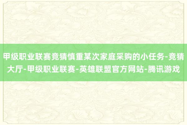 甲级职业联赛竞猜慎重某次家庭采购的小任务-竞猜大厅-甲级职业联赛-英雄联盟官方网站-腾讯游戏