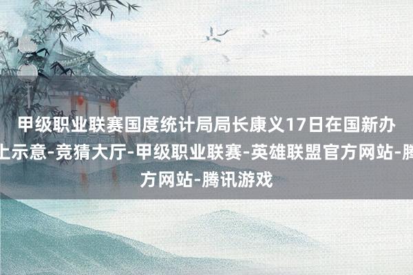甲级职业联赛　　国度统计局局长康义17日在国新办发布会上示意-竞猜大厅-甲级职业联赛-英雄联盟官方网站-腾讯游戏