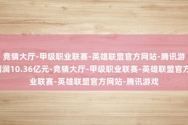 竞猜大厅-甲级职业联赛-英雄联盟官方网站-腾讯游戏完了归母净利润10.36亿元-竞猜大厅-甲级职业联赛-英雄联盟官方网站-腾讯游戏