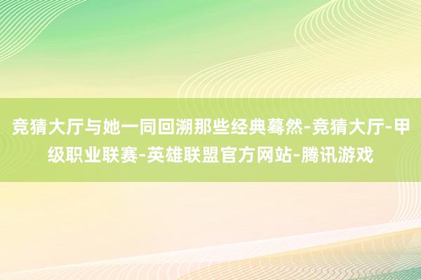 竞猜大厅与她一同回溯那些经典蓦然-竞猜大厅-甲级职业联赛-英雄联盟官方网站-腾讯游戏